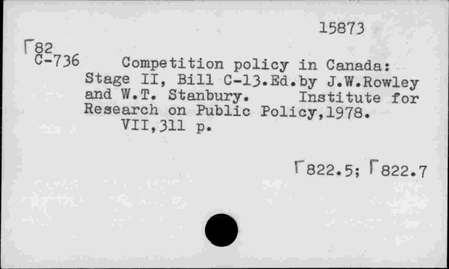 ﻿15873
82
C-736 Competition policy in Canada:
Stage II, Bill C-13.Ed.by J.W.Rowley and W.T. Stanbury. Institute for Research on Public Policy,1978.
VII,311 p.
Г822.5; Г822.7